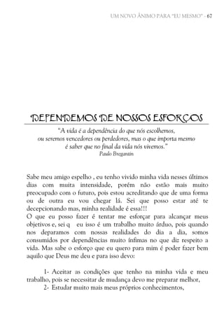 UM NOVO ÂNIMO PARA “EU MESMO” - 67

DEPENDEMOS DE NOSSOS ESFORÇOS
“A vida é a dependência do que nós escolhemos,
ou seremos vencedores ou perdedores, mas o que importa mesmo
é saber que no final da vida nós vivemos.”
Paulo Bregantin

Sabe meu amigo espelho , eu tenho vivido minha vida nesses últimos
dias com muita intensidade, porém não estão mais muito
preocupado com o futuro, pois estou acreditando que de uma forma
ou de outra eu vou chegar lá. Sei que posso estar até te
decepcionando mas, minha realidade é essa!!!
O que eu posso fazer é tentar me esforçar para alcançar meus
objetivos e, sei q eu isso é um trabalho muito árduo, pois quando
nos deparamos com nossas realidades do dia a dia, somos
consumidos por dependências muito ínfimas no que diz respeito a
vida. Mas sabe o esforço que eu quero para mim é poder fazer bem
aquilo que Deus me deu e para isso devo:
1- Aceitar as condições que tenho na minha vida e meu
trabalho, pois se necessitar de mudança devo me preparar melhor,
2- Estudar muito mais meus próprios conhecimentos,

 