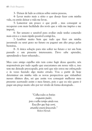 68 - Paulo Bregantin

3- Deixar de lado as criticas sobre outras pessoas,
4- Levar muito mais a sério o que desejo fazer com minha
vida, ou então deixar a vida me levar,
5- Lamentar um pouco o que perdi , mas conseguir se
recuperar com mais facilidade dos revés que a vida me impões e me
imporá,
6- Ser sensato e sensível para avaliar onde tenho cometido
mais erros e o mais rápido possível corrigi-los,
7- Lembrar muito bem que tudo que fizer em minha
juventude eu serei grato no futuro ou pagarei um alto preço pelas
besteiras,
8- A única solução para não sofrer no futuro e ter um bom
passado e um presente interessante. Devo sabe aprender,
aprendendo e fazer refazendo...
Meu caro amigo espelho não tem como fugir dessa questão, nós
responsáveis por tudo aquilo que executamos em nossa vida e, isso
tem me deixado preocupado, pois será que não estou me esforçando
e ás vezes fazendo algo muito errado. Vou a partir de hoje
determinar em minha vida as novas perspectivas que vislumbrei
nesses últimos dias, sei que assim vou conseguir melhorar meu
presente acertando assim o meu futuro, pois o que eu não quero é
pagar um preço muito alto por ter vivido de forma desregrada .
“Colha todos os botões
enquanto puder,
pois o velho tempo ainda voa.
Essa flor que hoje sorri,
amanhã estará fenecendo.”
Robert Herrick

 