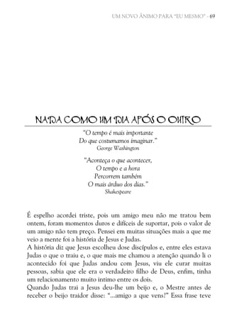UM NOVO ÂNIMO PARA “EU MESMO” - 69

NADA COMO UM DIA APÓS O OUTRO
“O tempo é mais importante
Do que costumamos imaginar.”
George Washington

“Aconteça o que acontecer,
O tempo e a hora
Percorrem também
O mais árduo dos dias.”
Shakespeare

É espelho acordei triste, pois um amigo meu não me tratou bem
ontem, foram momentos duros e difíceis de suportar, pois o valor de
um amigo não tem preço. Pensei em muitas situações mais a que me
veio a mente foi a história de Jesus e Judas.
A história diz que Jesus escolheu dose discípulos e, entre eles estava
Judas o que o traiu e, o que mais me chamou a atenção quando li o
acontecido foi que Judas andou com Jesus, viu ele curar muitas
pessoas, sabia que ele era o verdadeiro filho de Deus, enfim, tinha
um relacionamento muito intimo entre os dois.
Quando Judas trai a Jesus deu-lhe um beijo e, o Mestre antes de
receber o beijo traidor disse: “...amigo a que vens?” Essa frase teve

 