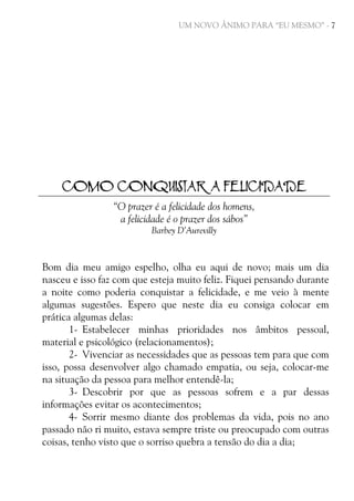 UM NOVO ÂNIMO PARA “EU MESMO” - 7

COMO CONQUISTAR A FELICIDADE
“O prazer é a felicidade dos homens,
a felicidade é o prazer dos sábos”
Barbey D’Aurevilly

Bom dia meu amigo espelho, olha eu aqui de novo; mais um dia
nasceu e isso faz com que esteja muito feliz. Fiquei pensando durante
a noite como poderia conquistar a felicidade, e me veio à mente
algumas sugestões. Espero que neste dia eu consiga colocar em
prática algumas delas:
1- Estabelecer minhas prioridades nos âmbitos pessoal,
material e psicológico (relacionamentos);
2- Vivenciar as necessidades que as pessoas tem para que com
isso, possa desenvolver algo chamado empatia, ou seja, colocar-me
na situação da pessoa para melhor entendê-la;
3- Descobrir por que as pessoas sofrem e a par dessas
informações evitar os acontecimentos;
4- Sorrir mesmo diante dos problemas da vida, pois no ano
passado não ri muito, estava sempre triste ou preocupado com outras
coisas, tenho visto que o sorriso quebra a tensão do dia a dia;

 