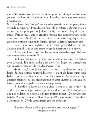 70 - Paulo Bregantin

um efeito muito grande sobre minha, pois percebi que os que mais
podem nos decepcionar são os mais chegados, ou seja, nossos amigos
e familiares.
Na frase Jesus fala “amigo” com muita propriedade, fui pesquisar e
aprendi que quando Jesus disse a frase ele se referia a alguém que ele
amava muito, pois para o Judeu o amigo era mais chegado que o
irmão. Para o Judeu amigo era uma pessoa que compartilhava todas
as coisas, tinha direito de entrar e sair de sua casa a qualquer hora,
era como se fosse alguém da família. Então podemos aprender que:
1- Os que nos rodeiam tem maior possibilidade de nos
decepcionar, do que os que estão longe de nós(nossos inimigos),
2- Se até Jesus teve problemas com amizades, que dirá nós
que somos meros mortais!?!
3- Jesus não parou de amar as pessoas depois que foi traído,
pelo contrario Ele amou todos e foi até o fim. Logo nós aprendemos
que devemos tocar a vida um dia após o outro,
4- A traição de Judas, nos mostrou o verdadeiro amor de
Jesus. Se hoje somos contagiados com o amor de Jesus quem sabe
Judas teve muito haver com isso. Devemos então aprender que
quando erramos, ou nos decepcionamos com alguém é algo que no
futuro poderá nos ajudar a amar outras pessoas,
5- Lembre-se Jesus escolheu dose e somente um o traiu. Se
avaliarmos isso em percentual, podemos dizer que 90% das pessoas
que nos rodeiam são boas e não nos trairão, porém 10% sempre nos
trairão. Por isso devemos olhar para os 90% de pessoas e coisas boas
e desprezar os 10% de coisas ruins que nos rodeiam.
“Desaprendemos a sofrer quando nos acostumamos a gozar.”
Marquês de Maricá

 