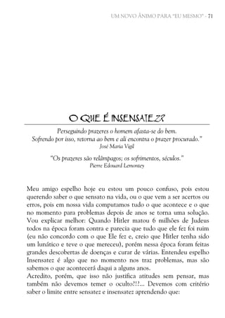 UM NOVO ÂNIMO PARA “EU MESMO” - 71

O QUE É INSENSATEZ?
Perseguindo prazeres o homem afasta-se do bem.
Sofrendo por isso, retorna ao bem e ali encontra o prazer procurado.”
José Maria Vigil

“Os prazeres são relâmpagos; os sofrimentos, séculos.”
Pierre Edouard Lemontey

Meu amigo espelho hoje eu estou um pouco confuso, pois estou
querendo saber o que sensato na vida, ou o que vem a ser acertos ou
erros, pois em nossa vida computamos tudo o que acontece e o que
no momento para problemas depois de anos se torna uma solução.
Vou explicar melhor: Quando Hitler matou 6 milhões de Judeus
todos na época foram contra e parecia que tudo que ele fez foi ruim
(eu não concordo com o que Ele fez e, creio que Hitler tenha sido
um lunático e teve o que mereceu), porém nessa época foram feitas
grandes descobertas de doenças e curar de várias. Entendeu espelho
Insensatez é algo que no momento nos traz problemas, mas são
sabemos o que acontecerá daqui a alguns anos.
Acredito, porém, que isso não justifica atitudes sem pensar, mas
também não devemos temer o oculto?!?... Devemos com critério
saber o limite entre sensatez e insensatez aprendendo que:

 