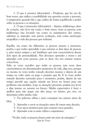 72 - Paulo Bregantin

1- O que é sensatez (dicionário) – Prudente, que faz uso do
bom senso, que utiliza a sensibilidade nas questões sociais e pessoais,
é temperante quando fala e age, utiliza de forma equilibrada o poder
sobre as pessoas e as situações.
2- O que é insensatez (dicionário) – Apatia, indiferença, duro
de coração, não leva em conta o bom senso, trata as pessoas com
indiferença não levando em conta os sentimentos dos outros,
substitui as amizades sem prévia avaliação, tem como motivação
atrapalhar a vida das pessoas que rodeiam.
Espelho viu como são diferentes as pessoas sensata e insensata,
porém o que tenho aprendido é que existem os dois tipos de pessoas
e, pior temos amigos e até familiares que tem características desses
dois tipos de personalidade. Nós devemos aprender a tratar e até
aprender com essas pessoas, pois as duas vão nos ensinar muitas
coisas boas.
Sabe as vezes acredito que todas as pessoas tem essas duas
características em determinados momentos da vida, digo isso, porque
eu mesmo ás vezes tenho tomado decisões insanas e depois de um
tempo ou volto atrás ou pago o prejuízo que fiz. E às vezes tenho
tomado decisões acertadas para o momento, porém, depois de um
tempo percebi que aquela atitude me levou no futuro para um
problema sem medidas. Logo as situações presentes podem nos levar
a algo insano ou sensato no futuro. Minha expectativa é fazer o
melhor para não pagar um alto preço no futuro, por isso, eu
determino sobre minha vida:
1- Ter palavras sábias e para conseguir isso pensar antes de
falar,
2- Aprender a ouvir as situações antes de tomar uma decisão,
3- Usar meus instintos para não cometer erros grandes,
4- Aprender com os mais velhos e experientes,
“No fim, todos os prazeres fazem sentir um travo de amargura.”
Juan de Torres

 