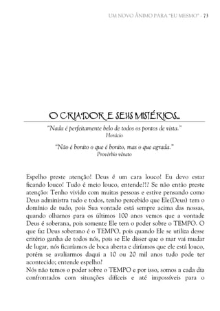 UM NOVO ÂNIMO PARA “EU MESMO” - 73

O CRIADOR E SEUS MISTÉRIOS...
“Nada é perfeitamente belo de todos os pontos de vista.”
Horácio

“Não é bonito o que é bonito, mas o que agrada.”
Provérbio vêneto

Espelho preste atenção! Deus é um cara louco! Eu devo estar
ficando louco! Tudo é meio louco, entende?!? Se não então preste
atenção: Tenho vivido com muitas pessoas e estive pensando como
Deus administra tudo e todos, tenho percebido que Ele(Deus) tem o
domínio de tudo, pois Sua vontade está sempre acima das nossas,
quando olhamos para os últimos 100 anos vemos que a vontade
Deus é soberana, pois somente Ele tem o poder sobre o TEMPO. O
que faz Deus soberano é o TEMPO, pois quando Ele se utiliza desse
critério ganha de todos nós, pois se Ele disser que o mar vai mudar
de lugar, nós ficaríamos de boca aberta e diríamos que ele está louco,
porém se avaliarmos daqui a 10 ou 20 mil anos tudo pode ter
acontecido; entende espelho?
Nós não temos o poder sobre o TEMPO e por isso, somos a cada dia
confrontados com situações difíceis e até impossíveis para o

 