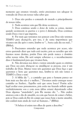 74 - Paulo Bregantin

momento que estamos vivendo, então precisamos nos adequar ás
vontades de Deus em nossas vidas saber que:
1- Deus não perdeu o comando do mundo e principalmente
de nossas vidas,
2- Nada acontece sem que Ele deixe acontecer,
3- Deus continua sendo o dono de todas as coisas, mesmo
quando acontecem as guerras e o povo é dizimado, Deus continua
sendo Deus e isso é que importa,
4- Por mais que tentamos nos parecer com Deus não teremos
TEMPO para alcançá-lo, por isso, é de suma importância que
vivamos um dia após o outro, lembre-se “... basta cada dia seu mal...”
(Bíblia),
5- Precisamos entender que nada acontece por acaso, não
estou querendo dizer que tudo está escrito, pois eu acredito que nós
fazemos nosso destino, porém Deus não perde nunca o domínio
sobre nossas vidas, Ele será sempre soberano e, o reconhecimento
disso é fundamental para que vivamos bem,
6- Não devemos nos deter e tentar entender quais os critérios
que Deus usa para abençoar ou amaldiçoar as pessoas, esse é um
trabalho de Deus. Muitas vezes nós queremos que Deus faça o que
queremos e hora que queremos mas, lembre-se nós não temos o
TEMPO e Deus o tem!
7- A bíblia diz “... a caminho que para o homem parece ser
bom mais seu fim não é o melhor...” Devemos então entregar nosso
caminho ao Senhor... Espelho será que estou louco? Porém acho
legal avaliar esses pensamentos, pois estão me fazendo refletir quem
verdadeiramente sou e com essas idéias estarei depositando sobre
Deus algumas “ansiedades”, pois Ele mesmo diz: “... Não andeis
ansiosos com o dia de amanhã, ou com que haveis de comer o beber,
pois se Deus cuida da flor do campo que nasce hoje e morre amanhã,
não cuidará mais ainda de você ser humano...” (Bíblia).
“A beleza só existe nos olhos de quem a descobre.”
Campoamor

 