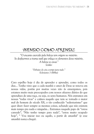 UM NOVO ÂNIMO PARA “EU MESMO” - 75

VIVENDO COMO APRENDIZ
“O encanto exercido pela beleza tem origem no mistério.
Se desfizermos a trama sutil que enlaça os elementos desse mistério,
A beleza se esvai.”
Schiller
“Debaixo do céu a tempo para tudo.”
Eclesiastes 3 (Bíblia)

Caro espelho hoje é dia de aprender e aprender, como todos os
dias... Tenho visto que a cada manhã o amor de Deus se renova em
nossas vidas, porém por muitas vezes não ás enxergamos, pois
estamos muito mais preocupados com nossos afazeres diários do que
aprendizes de uma raça, ou seja, os seres humanos. Nós entramos em
nossas “rodas vivas” e caímos naquilo que tem se tornado o maior
mal do homem do século XX, o tão conhecido “sedentarismo” que
quer dizer: fazer sempre as mesmas coisas, achando que não existem
mais tempo pra nada e ninguém... Entramos naquele papo de “estou
cansado”, “Não tenho tempo para nada”, “estou muito ocupado
hoje”, “ Vou iniciar isso ou aquilo, a partir de amanhã” (e esse
amanhã nunca chega).

 