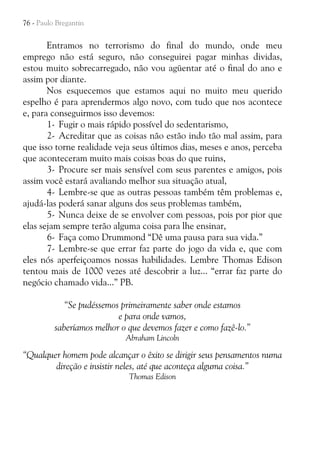 76 - Paulo Bregantin

Entramos no terrorismo do final do mundo, onde meu
emprego não está seguro, não conseguirei pagar minhas dividas,
estou muito sobrecarregado, não vou agüentar até o final do ano e
assim por diante.
Nos esquecemos que estamos aqui no muito meu querido
espelho é para aprendermos algo novo, com tudo que nos acontece
e, para conseguirmos isso devemos:
1- Fugir o mais rápido possível do sedentarismo,
2- Acreditar que as coisas não estão indo tão mal assim, para
que isso torne realidade veja seus últimos dias, meses e anos, perceba
que aconteceram muito mais coisas boas do que ruins,
3- Procure ser mais sensível com seus parentes e amigos, pois
assim você estará avaliando melhor sua situação atual,
4- Lembre-se que as outras pessoas também têm problemas e,
ajudá-las poderá sanar alguns dos seus problemas também,
5- Nunca deixe de se envolver com pessoas, pois por pior que
elas sejam sempre terão alguma coisa para lhe ensinar,
6- Faça como Drummond “Dê uma pausa para sua vida.”
7- Lembre-se que errar faz parte do jogo da vida e, que com
eles nós aperfeiçoamos nossas habilidades. Lembre Thomas Edison
tentou mais de 1000 vezes até descobrir a luz... “errar faz parte do
negócio chamado vida...” PB.
“Se pudéssemos primeiramente saber onde estamos
e para onde vamos,
saberíamos melhor o que devemos fazer e como fazê-lo.”
Abraham Lincoln

“Qualquer homem pode alcançar o êxito se dirigir seus pensamentos numa
direção e insistir neles, até que aconteça alguma coisa.”
Thomas Edison

 