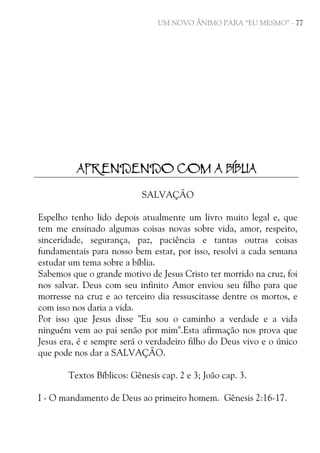 UM NOVO ÂNIMO PARA “EU MESMO” - 77

APRENDENDO COM A BÍBLIA
SALVAÇÃO
Espelho tenho lido depois atualmente um livro muito legal e, que
tem me ensinado algumas coisas novas sobre vida, amor, respeito,
sinceridade, segurança, paz, paciência e tantas outras coisas
fundamentais para nosso bem estar, por isso, resolvi a cada semana
estudar um tema sobre a bíblia.
Sabemos que o grande motivo de Jesus Cristo ter morrido na cruz, foi
nos salvar. Deus com seu infinito Amor enviou seu filho para que
morresse na cruz e ao terceiro dia ressuscitasse dentre os mortos, e
com isso nos daria a vida.
Por isso que Jesus disse "Eu sou o caminho a verdade e a vida
ninguém vem ao pai senão por mim".Esta afirmação nos prova que
Jesus era, é e sempre será o verdadeiro filho do Deus vivo e o único
que pode nos dar a SALVAÇÃO.
Textos Bíblicos: Gênesis cap. 2 e 3; João cap. 3.
I - O mandamento de Deus ao primeiro homem. Gênesis 2:16-17.

 