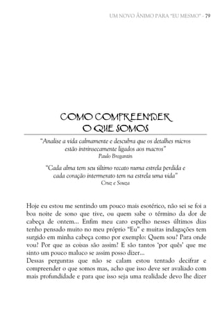 UM NOVO ÂNIMO PARA “EU MESMO” - 79

COMO COMPREENDER
O QUE SOMOS
“Analise a vida calmamente e descubra que os detalhes micros
estão intrinsecamente ligados aos macros”
Paulo Bregantin

“Cada alma tem seu último recato numa estrela perdida e
cada coração intermerato tem na estrela uma vida”
Cruz e Souza

Hoje eu estou me sentindo um pouco mais esotérico, não sei se foi a
boa noite de sono que tive, ou quem sabe o término da dor de
cabeça de ontem... Enfim meu caro espelho nesses últimos dias
tenho pensado muito no meu próprio “Eu” e muitas indagações tem
surgido em minha cabeça como por exemplo: Quem sou? Para onde
vou? Por que as coisas são assim? E são tantos ‘por quês’ que me
sinto um pouco maluco se assim posso dizer...
Dessas perguntas que não se calam estou tentado decifrar e
compreender o que somos mas, acho que isso deve ser avaliado com
mais profundidade e para que isso seja uma realidade devo lhe dizer

 