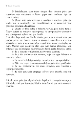8 - Paulo Bregantin

5- Estabelecerei com meus amigos dias comuns para que
possamos nos encontrar e bater papo sem nenhum tipo de
compromisso;
6- Quero este ano aprender a meditar e respirar, pois tive
lendo que a respiração traz tranqüilidade e se conseguir isso
pretendo alcançar a felicidade;
7- Quero ler mais sobre a palavra AMOR, pois muito tem se
falado, porém eu pratiquei muito pouco no ano passado e que neste
ano conseguirei aplicar isso que decidi.
É espelho hoje será um dia de vitória, pois não aceitarei mais que
minha mente me derrote antes de começar meu dia eu serei um
vencedor e nada e nem ninguém poderá tirar essas convicções de
mim. Mesmo que aconteça algo que não tenha planejado vou
entender que as situações e adversidades fazem parte de nossas vidas.
a- Se o trânsito estiver ruim, não vou me queixar;
b- Se a fila do banco for enorme, hoje vou agir diferente e
manter a calma;
c- Se meu chefe brigar comigo estarei pronto para perdoá-lo;
d- Não vou brigar com meu marido(esposa)... terei paciência;
e- Se me contestarem nos meus projetos, vou reavaliar e
tentar novamente;
f- Se não conseguir emprego saberei que amanhã será um
novo dia.
Afinal... meu principal objetivo hoje, Espelho é conseguir alcançar a
felicidade e sei que isso não é fácil e também sei que deve começar
em mim.

 