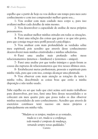 80 - Paulo Bregantin

espelho que a partir de hoje eu vou dedicar um tempo para meu auto
conhecimento e com isso compreender melhor quem sou...
1- Vou avaliar com mais cuidado meu corpo e, para isso
avaliarei melhor cada detalhe de mim mesmo.
2- Vou desenvolver a capacidade de análise de meus próprios
pensamentos.
3- Vou analisar melhor minhas atitudes em todas as situações.
4- Farei uma relação das coisas que gosto e as que não gosto,
para que consiga traçar meu perfil pessoal e psicológico.
5- Vou analisar com mais profundidade as verdades sobre
meu espiritual, pois acredito que através desse conhecimento
desenvolverei mais minhas criatividades e minhas sabedorias.
6- Farei uma analise mais profundo sobre meus
relacionamentos (internos – familiares) e (externos – amigos).
7- Farei uma analise por que tenho inimigos e quais foram as
causas das rupturas de relacionamentos que tive nesses últimos anos.
8- Estabelecerei metas profissionais, pessoais e espirituais para
minha vida, para que com isso, consiga alcançar uma plenitude.
9- Vou observar com mais atenção as rotações da terra à
minha volta, descobrindo as coisas boas que estão a minha
disposição e não tenho usado.
Sabe espelho eu sei que tudo que citei acima será muito trabalhoso
para desenvolver, por isso, farei uma lista dessas necessidades e as
colocarei em meu quarto para que possa todos os dias observar
minhas necessidades de auto conhecimento. Acredito que através de
exercícios contínuos terei sucesso em meus projetos e
principalmente em minha vida.
“Mudam-se os tempos, mudam-se as vontades,
muda-se o ser, muda-se a confiança;
todo mundo é composto de mudança,
tomando sempre novas qualidades.”
Camões

 