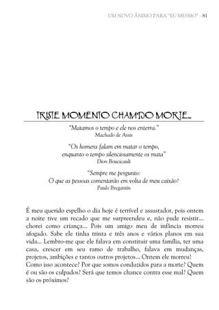 UM NOVO ÂNIMO PARA “EU MESMO” - 81

TRISTE MOMENTO CHAMDO MORTE...
“Matamos o tempo e ele nos enterra.”
Machado de Assis

“Os homens falam em matar o tempo,
enquanto o tempo silenciosamente os mata”
Dion Boucicault

“Sempre me pergunto:
O que as pessoas comentarão em volta de meu caixão?
Paulo Bregantin

É meu querido espelho o dia hoje é terrível e assustador, pois ontem
a noite tive um recado que me surpreendeu e, não pude resistir...
chorei como criança... Pois um amigo meu de infância morreu
afogado. Sabe ele tinha trinta e três anos e vários planos em sua
vida... Lembro-me que ele falava em constituir uma família, ter uma
casa, crescer em seu ramo de trabalho, falava em mudanças,
projetos, ambições e tantos outros projetos... Ontem ele morreu!
Como isso acontece? Por que somos conduzidos para a morte? Quem
é ou são os culpados? Será que temos chance contra esse mal? Quem
são os próximos?

 