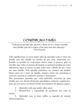 UM NOVO ÂNIMO PARA “EU MESMO” - 83

CONSTITUIR UMA FAMÍLIA
“Toda pessoa por pior que seja tem o direito de ter e tentar construir
uma família, pois ela é sempre a base para uma boa educação.”
Paulo Bregantin

Sabe espelho hoje eu estou muito afim de aprender como é viver em
família mas não família no sentido de pai, mãe, irmãos(as) etc.
Família no sentido de cooperação mútua entre as pessoas, pois eu
acredito que todas as pessoas do mundo se quiserem podem ter como
referencias umas as outras, ou seja, todas tem o direito de ser e estar
em uma família. Pois quando excluímos ou criamos um modelo
básico para ser e estar em família, criamos então um sectarismo e
com isso, nascem as confusões, guerras e destruições.
Nós precisamos aprender que cada indivíduo necessita de uma
família para seu desenvolvimento psicológico, cultural e espiritual e,
para que isso possa ser desenvolvido necessitamos de algumas regras:
1- Aprender tudo que puder sobre amor.
2- Desenvolver a capacidade de paciência uns com os
outros,
3- Aprender com os mais velhos os segredos de manter
relacionamentos,

 