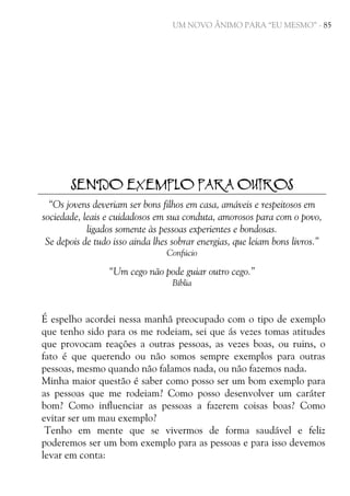 UM NOVO ÂNIMO PARA “EU MESMO” - 85

SENDO EXEMPLO PARA OUTROS
“Os jovens deveriam ser bons filhos em casa, amáveis e respeitosos em
sociedade, leais e cuidadosos em sua conduta, amorosos para com o povo,
ligados somente às pessoas experientes e bondosas.
Se depois de tudo isso ainda lhes sobrar energias, que leiam bons livros.”
Confúcio

“Um cego não pode guiar outro cego.”
Bíblia

É espelho acordei nessa manhã preocupado com o tipo de exemplo
que tenho sido para os me rodeiam, sei que ás vezes tomas atitudes
que provocam reações a outras pessoas, as vezes boas, ou ruins, o
fato é que querendo ou não somos sempre exemplos para outras
pessoas, mesmo quando não falamos nada, ou não fazemos nada.
Minha maior questão é saber como posso ser um bom exemplo para
as pessoas que me rodeiam? Como posso desenvolver um caráter
bom? Como influenciar as pessoas a fazerem coisas boas? Como
evitar ser um mau exemplo?
Tenho em mente que se vivermos de forma saudável e feliz
poderemos ser um bom exemplo para as pessoas e para isso devemos
levar em conta:

 