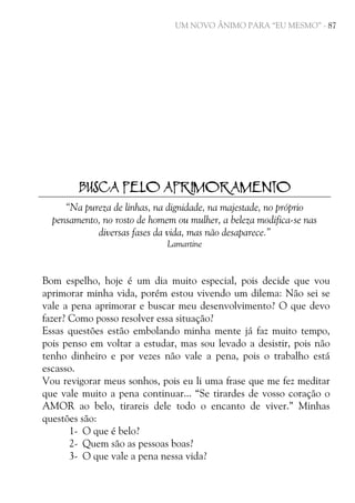 UM NOVO ÂNIMO PARA “EU MESMO” - 87

BUSCA PELO APRIMORAMENTO
“Na pureza de linhas, na dignidade, na majestade, no próprio
pensamento, no rosto de homem ou mulher, a beleza modifica-se nas
diversas fases da vida, mas não desaparece.”
Lamartine

Bom espelho, hoje é um dia muito especial, pois decide que vou
aprimorar minha vida, porém estou vivendo um dilema: Não sei se
vale a pena aprimorar e buscar meu desenvolvimento? O que devo
fazer? Como posso resolver essa situação?
Essas questões estão embolando minha mente já faz muito tempo,
pois penso em voltar a estudar, mas sou levado a desistir, pois não
tenho dinheiro e por vezes não vale a pena, pois o trabalho está
escasso.
Vou revigorar meus sonhos, pois eu li uma frase que me fez meditar
que vale muito a pena continuar... “Se tirardes de vosso coração o
AMOR ao belo, tirareis dele todo o encanto de viver.” Minhas
questões são:
1- O que é belo?
2- Quem são as pessoas boas?
3- O que vale a pena nessa vida?

 