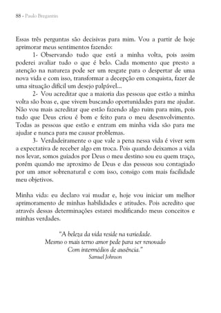 88 - Paulo Bregantin

Essas três perguntas são decisivas para mim. Vou a partir de hoje
aprimorar meus sentimentos fazendo:
1- Observando tudo que está a minha volta, pois assim
poderei avaliar tudo o que é belo. Cada momento que presto a
atenção na natureza pode ser um resgate para o despertar de uma
nova vida e com isso, transformar a decepção em conquista, fazer de
uma situação difícil um desejo palpável...
2- Vou acreditar que a maioria das pessoas que estão a minha
volta são boas e, que vivem buscando oportunidades para me ajudar.
Não vou mais acreditar que estão fazendo algo ruim para mim, pois
tudo que Deus criou é bom e feito para o meu desenvolvimento.
Todas as pessoas que estão e entram em minha vida são para me
ajudar e nunca para me causar problemas.
3- Verdadeiramente o que vale a pena nessa vida é viver sem
a expectativa de receber algo em troca. Pois quando deixamos a vida
nos levar, somos guiados por Deus o meu destino sou eu quem traço,
porém quando me aproximo de Deus e das pessoas sou contagiado
por um amor sobrenatural e com isso, consigo com mais facilidade
meu objetivos.
Minha vida: eu declaro vai mudar e, hoje vou iniciar um melhor
aprimoramento de minhas habilidades e atitudes. Pois acredito que
através dessas determinações estarei modificando meus conceitos e
minhas verdades.
“A beleza da vida reside na variedade.
Mesmo o mais terno amor pede para ser renovado
Com intermédios de ausência.”
Samuel Johnson

 