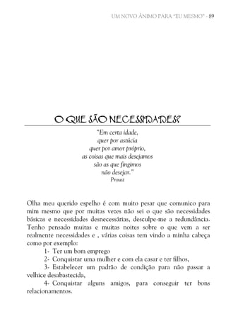UM NOVO ÂNIMO PARA “EU MESMO” - 89

O QUE SÃO NECESSIDADES?
“Em certa idade,
quer por astúcia
quer por amor próprio,
as coisas que mais desejamos
são as que fingimos
não desejar.”
Proust

Olha meu querido espelho é com muito pesar que comunico para
mim mesmo que por muitas vezes não sei o que são necessidades
básicas e necessidades desnecessárias, desculpe-me a redundância.
Tenho pensado muitas e muitas noites sobre o que vem a ser
realmente necessidades e , várias coisas tem vindo a minha cabeça
como por exemplo:
1- Ter um bom emprego
2- Conquistar uma mulher e com ela casar e ter filhos,
3- Estabelecer um padrão de condição para não passar a
velhice desabastecida,
4- Conquistar alguns amigos, para conseguir ter bons
relacionamentos.

 