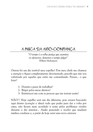 UM NOVO ÂNIMO PARA “EU MESMO” - 9

A BUSCA DA AUTO-CONFIANÇA
“O tempo é a velha justiça que examina
os ofensores; deixemos o tempo julgar”
William Shakespeare

Ontem foi um dia terrível meu espelho! Pois meu chefe me chamou
a atenção e fiquei completamente desorientado, percebi que não sou
valorizado por aqueles que estão me comandando. Pensei... o que
fazer?
1- Desistir e parar de trabalhar?
2- Brigar pelos meus direitos?
3- Entristecer-me com as pessoas que me tratam assim?
NÃO!!! Hoje espelho será um dia diferente, pois estarei buscando
aqui dentro (coração e alma) tudo que puder para dar a volta por
cima, não ficarei mais acordado à noite pelos problemas vividos
durante o dia anterior... Andei pensando e resolvi que mudarei
minhas condutas e, a partir de hoje serei uma nova criatura:

 
