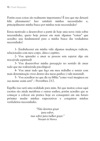 90 - Paulo Bregantin

Porém essas coisas são realmente importantes? É isso que me deixará
feliz plenamente? Isso satisfará minhas necessidades e,
principalmente minha busca por minhas reais necessidades?
Estou motivado a desenvolver a partir de hoje uma nova visão sobre
necessidades, quero hoje pensar em mais algumas “coisas” que
acredito seja fundamental para a minha busca das verdadeiras
necessidades!
1- Estabelecerei em minha vida algumas mudanças radicais,
relacionadas com meu corpo, alma e espírito.
2- Vou aprender a amar as pessoas sem esperar algo em
troca(vida espiritual)
3- Vou desenvolver minha percepção no sentido de amar
tudo que me rodeia(vida psicológica)
4- Vou amar tudo que faço em meu trabalho e tentar com
mais determinação viver dentro dos meus ganhos ( vida material).
5- Vou acreditar no que diz na bíblia “como você imaginou na
sua mente assim será” – Provérbios 23:7.
Espelho isso será uma realidade para mim. Sei que muitas coisas aqui
escritas são ainda metáforas e outras sonhos, porém acredito que se
começar a colocar em pratica hoje eu conseguirei em um futuro
próximo mudar minhas expectativas e conquistar minhas
verdadeiras necessidades.
“Não devemos gozar
para sofrer,
mas sofrer para melhor gozar.”
Marquês de Marica.

 