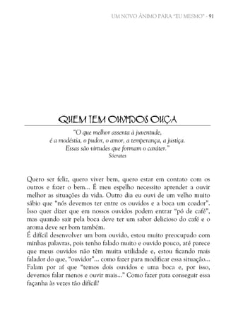 UM NOVO ÂNIMO PARA “EU MESMO” - 91

QUEM TEM OUVIDOS OUÇA
“O que melhor assenta à juventude,
é a modéstia, o pudor, o amor, a temperança, a justiça.
Essas são virtudes que formam o caráter.”
Sócrates

Quero ser feliz, quero viver bem, quero estar em contato com os
outros e fazer o bem... É meu espelho necessito aprender a ouvir
melhor as situações da vida. Outro dia eu ouvi de um velho muito
sábio que “nós devemos ter entre os ouvidos e a boca um coador”.
Isso quer dizer que em nossos ouvidos podem entrar “pó de café”,
mas quando sair pela boca deve ter um sabor delicioso do café e o
aroma deve ser bom também.
É difícil desenvolver um bom ouvido, estou muito preocupado com
minhas palavras, pois tenho falado muito e ouvido pouco, até parece
que meus ouvidos não têm muita utilidade e, estou ficando mais
falador do que, “ouvidor”... como fazer para modificar essa situação...
Falam por aí que “temos dois ouvidos e uma boca e, por isso,
devemos falar menos e ouvir mais...” Como fazer para conseguir essa
façanha às vezes tão difícil?

 