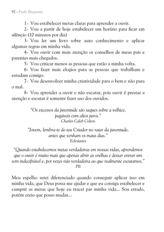 92 - Paulo Bregantin

1- Vou estabelecer metas claras para aprender a ouvir.
2- Vou a partir de hoje estabelecer um horário para ficar em
silêncio (10 minutos por dia)
3- Vou ler um livro sobre auto conhecimento e aplicar
algumas regras em minha vida.
4- Vou ouvir com mais atenção os conselhos de meus pais e
parentes mais chegados.
5- Vou criticar menos as pessoas que estão a minha volta.
6- Vou fazer mais elogios para as pessoas que trabalham e
estudam comigo.
7- Vou desenvolver minha criatividade para o bem e não para
o mal.
8- Vou aprender a ouvir e não escutar, pois ouvir é prestar a
atenção e escutar é somente fazer uso dos ouvidos.
“Os excessos da juventude são saques sobre a velhice,
pagáveis com altos juros.”
Charles Caleb Colton

“Jovem, lembra-te do teu Criador no raiar da juventude,
antes que venham os maus dias.”
Eclesiastes

“Quando estabelecemos metas verdadeiras em nossas vidas, aprendemos
que o ouvir é muito mais que apenas abrir as orelhas e deixar entrar um
som indecifrável e, por vezes não verdadeira ao que realmente escutamos.”
PB

Meu espelho serei diferenciado quando conseguir aplicar isso em
minha vida, que Deus possa me ajudar e que eu consiga estabelecer e
cumprir as metas que hoje eu tracei par minha vida... Sou errado,
porém creio que posso mudar...

 