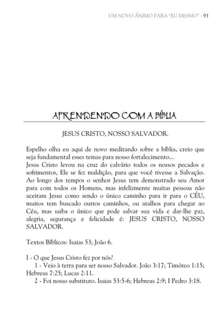 UM NOVO ÂNIMO PARA “EU MESMO” - 93

APRENDENDO COM A BÍBLIA
JESUS CRISTO, NOSSO SALVADOR.
Espelho olha eu aqui de novo meditando sobre a bíblia, creio que
seja fundamental esses temas para nosso fortalecimento...
Jesus Cristo levou na cruz do calvário todos os nossos pecados e
sofrimentos, Ele se fez maldição, para que você tivesse a Salvação.
Ao longo dos tempos o senhor Jesus tem demonstrado seu Amor
para com todos os Homens, mas infelizmente muitas pessoas não
aceitam Jesus como sendo o único caminho para ir para o CÉU,
muitos tem buscado outros caminhos, ou atalhos para chegar ao
Céu, mas saiba o único que pode salvar sua vida e dar-lhe paz,
alegria, segurança e felicidade é: JESUS CRISTO, NOSSO
SALVADOR.
Textos Bíblicos: Isaias 53; João 6.
I - O que Jesus Cristo fez por nós?
1 - Veio à terra para ser nosso Salvador. João 3:17; Timóteo 1:15;
Hebreus 7:25; Lucas 2:11.
2 - Foi nosso substituto. Isaias 53:5-6; Hebreus 2:9; I Pedro 3:18.

 