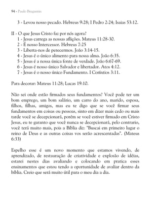 94 - Paulo Bregantin

3 - Levou nosso pecado. Hebreus 9:28; I Pedro 2:24; Isaias 53:12.
II - O que Jesus Cristo faz por nós agora?
1 - Jesus carrega as nossas aflições. Mateus 11:28-30.
2 - É nosso Intercessor. Hebreus 7:25
3 - Liberta-nos de perecermos. João 3:14-15.
4 - Jesus é o único alimento para nossa alma. João 6:35.
5 - Jesus é a nossa única fonte de verdade. João 6:67-69.
6 - Jesus é nosso único Salvador e libertador. Atos 4:12.
7 - Jesus é o nosso único Fundamento. I Coríntios 3:11.
Para decorar: Mateus 11:28; Lucas 19:10.
Não sei onde estão firmados seus fundamentos? Você pode ter um
bom emprego, um bom salário, um carro do ano, marido, esposa,
filhos, filhas, amigos, mas eu te digo que se você firmar seus
fundamentos em coisas ou pessoas, sinto em dizer mais cedo ou mais
tarde você se decepcionará, porém se você estiver firmado em Cristo
Jesus, eu te garanto que você nunca se decepcionará, pelo contrario,
você terá muito mais, pois a Bíblia diz: "Buscai em primeiro lugar o
reino de Deus e as outras coisas vos serão acrescentadas". (Mateus
6:33)
Espelho esse é um novo momento que estamos vivendo, de
aprendizado, de restauração de criatividade e explosão de idéias,
estarei nestes dias avaliando e colocando em pratica esses
ensinamentos que estou tendo a oportunidade de avaliar dentro da
bíblia. Creio que será muito útil para o meu dia a dia.

 