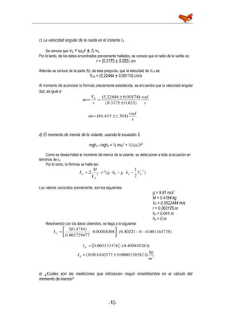 c) La velocidad angular de la rueda en el instante t4.
Se conoce que vG = ωG•r ± ∆ vG
Por lo tanto, de los datos encontrados previamente hallados, se conoce que el radio de la varilla es:
r = (0.3175 ± 0.025) cm
Además se conoce de la parte (b), de esta pregunta, que la velocidad de VG4 es:
VG4 = (5.22444 ± 0.00174) cm/s
Al momento de acomodar la fórmula previamente establecida, se encuentra que la velocidad angular
(ω), es igual a:
s
rad
r
V
)025.03175.0(
)00174.022444.5(4
±
±
==ω
s
rad
)301.1455.16( ±=ω
d) El momento de inercia de la volante, usando la ecuación 5.
mgho - mgh4 = ½ mv4
2
+ ½ IGv4
2
/r2
Como se desea hallar el momento de inercia de la volante, se debe poner a toda la ecuación en
términos de IG.
Por lo tanto, la fórmula se halla así:
)
2
1
(2
2
40
2
2 G
G
G Vhghgr
V
M
I −⋅−⋅⋅=
Los valores conocidos previamente, son los siguientes:
g = 9.81 m/s2
M = 0.4784 kg
V4 = 0.0522444 m/s
r = 0.003175 m
h0 = 0.041 m
h4 = 0 m
Resolviendo con los datos obtenidos, se llega a lo siguiente:
)001364738.0040221.0(00001008.0
002729477.0
)4784.0(2
−−⋅





⋅=GI
[ ] )400845261.0(003533476.0 ⋅=GI
24 )10000330582.0001416377.0(
m
kg
I ±≈
e) ¿Cuáles son las mediciones que introducen mayor incertidumbre en el cálculo del
momento de inercia?
-10-
 