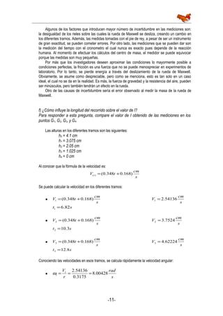 Algunos de los factores que introducen mayor número de incertidumbre en las mediciones son:
la desigualdad de los rieles sobre las cuales la rueda de Maxwell se desliza, creando un cambio en
los diferentes tramos. Además, las medidas tomadas con el pie de rey, a pesar de ser un instrumento
de gran exactitud, se pueden cometer errores. Por otro lado, las mediciones que se pueden dar son
la medición del tiempo con el cronometro el cual nunca es exacto pues depende de la reacción
humana. Al momento de efectuar los cálculos del centro de masa, el medidor se puede equivocar
porque las medidas son muy pequeñas.
Por más que los investigadores deseen aproximar las condiciones lo mayormente posible a
condiciones perfectas, la fricción es una fuerza que no se puede menospreciar en experimentos de
laboratorio. Por lo tanto, se pierde energía a través del deslizamiento de la rueda de Maxwell.
Obviamente, se asume como despreciable, pero como se menciona, esto es tan solo en un caso
ideal, el cual no se da en la realidad. Es más, la fuerza de gravedad y la resistencia del aire, pueden
ser minúsculos, pero también tendrán un efecto en la rueda.
Otro de las causas de incertidumbre sería el error observado al medir la masa de la rueda de
Maxwell.
f) ¿Cómo influye la longitud del recorrido sobre el valor de I?
Para responder a esta pregunta, compare el valor de I obtenido de las mediciones en los
puntos G1, G2, G3, y G4.
Las alturas en los diferentes tramos son las siguientes:
h0 = 4.1 cm
h1 = 3.075 cm
h2 = 2.05 cm
h3 = 1.025 cm
h4 = 0 cm
Al conocer que la fórmula de la velocidad es:
s
cm
tV t )168.0348.0()( +=
Se puede calcular la velocidad en los diferentes tramos:
•
s
cm
tV )168.0348.0(1 +=
s
cm
V 54136.21 =
st 82.61 =
•
s
cm
tV )168.0348.0(2 +=
s
cm
V 7524.32 =
st 3.102 =
•
s
cm
tV )168.0348.0(3 +=
s
cm
V 62224.43 =
st 8.123 =
Conociendo las velocidades en esos tramos, se calcula rápidamente la velocidad angular:
•
s
rad
r
V
00428.8
3175.0
54136.21
1 ===ω
-11-
 