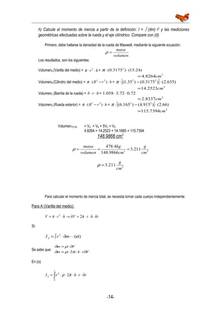 h) Calcule el momento de inercia a partir de la definición: I = ∫ (dm) r2
y las mediciones
geométricas efectuadas sobre la rueda y el eje cilíndrico. Compare con (d).
Primero, debe hallarse la densidad de la rueda de Maxwell, mediante la siguiente ecuación:
volumen
masa
=ρ
Los resultados, son los siguientes:
VolumenA (Varilla del medio) = hr ⋅⋅ 2
π = )24.15()3175.0( 2
⋅⋅π
3
8264.4 cm=
VolumenB (Cilindro del medio) = hrR ⋅−⋅ )( 22
π = [ ] )635.2()3175.0()35.1( 22
⋅−⋅π
3
2523.14 cm=
VolumenC (Barrita de la rueda) = hrb ⋅⋅ = 72.072.3058.1 ⋅⋅
3
8337.2 cm=
VolumenD (Rueda exterior) = hrR ⋅−⋅ )( 22
π = [ ] )66.2()915.4()165.6( 22
⋅−⋅π
3
7394.115 cm=
VolumenTOTAL = VA + VB + 5VC + VD
4.8264 + 14.2523 + 14.1685 + 115.7394
148.9866 cm3
33
211.3
9866.148
4.478
cm
g
cm
kg
volumen
masa
===ρ
3
211.3
cm
g
=ρ
Para calcular el momento de inercia total, se necesita tomar cada cuerpo independientemente:
Para A (Varilla del medio):
rhrVhrV ∂⋅⋅⋅=∂→⋅⋅= ππ 22
Si:
)(2
αmrIA ∂⋅∫=
Se sabe que:
Vrhm
Vm
∂⋅⋅⋅=∂
∂⋅=∂
πρ
ρ
2
En (α)
∫ ∂⋅⋅⋅⋅⋅=
r
A rrhrI
0
2
2πρ
-14-
 