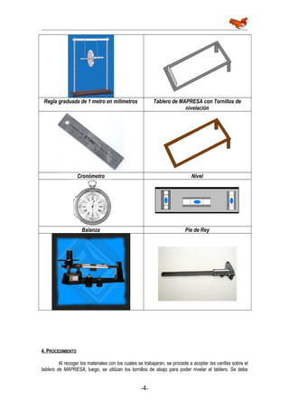 Regla graduada de 1 metro en milímetros Tablero de MAPRESA con Tornillos de
nivelación
Cronómetro Nivel
Balanza Pie de Rey
4. PROCEDIMIENTO
Al recoger los materiales con los cuales se trabajaran, se procede a acoplar las varillas sobre el
tablero de MAPRESA, luego, se utilizan los tornillos de abajo para poder nivelar el tablero. Se debe
-4-
 