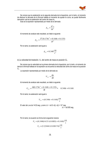 Se conoce que la aceleración es la segunda derivada de la trayectoria, por lo tanto, al momento
de efectuar la derivada de la fórmula hallada al momento de ajustar la curva, se puede fácilmente
demostrar cual es la aceleración del centro de masa AG.
Esta es la expresión representada por medio de la derivada:
2
2
)(
t
x
A t
∂
∂
=
Al momento de analizar este resultado, se halla lo siguiente:
2
22
)(
)0.1350.168t174.0(
dt
t
A t
++∂
=
Por lo tanto, la aceleración será igual a:
2)( 348.0
s
cm
A t =
b) La velocidad de traslación, V4, del centro de masa en posición G4.
Se conoce que la velocidad es la primera derivada de la trayectoria, por lo tanto, al momento de
derivar la fórmula hallada en la expresión se encuentra la velocidad del centro de masa en la posición
V4.
La expresión representada por medio de la derivada es:
t
x
V t
∂
∂
=)(
Al momento de analizar este resultado, se halla lo siguiente:
t
t
V t
∂
++∂
=
)0.1350.168t174.0( 2
)( = 168.0348.0 +t
Por lo tanto, la aceleración será igual a:
s
cm
tV t )168.0348.0()( +=
El valor de t4 es de 14.53 seg. y como ∆t = ±0.5 ч(t), ч(t) = 10-2
seg.
∆t = ±0.005 seg.
Por lo tanto, la ecuación es forma de la siguiente manera:
s
cm
V )168.0)005.053.14(348.0(4 +±=
s
cm
V )00174.022444.5(4 ±=
-9-
 