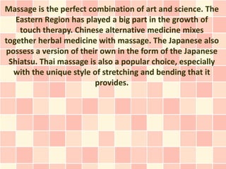 Massage is the perfect combination of art and science. The
   Eastern Region has played a big part in the growth of
    touch therapy. Chinese alternative medicine mixes
together herbal medicine with massage. The Japanese also
possess a version of their own in the form of the Japanese
 Shiatsu. Thai massage is also a popular choice, especially
  with the unique style of stretching and bending that it
                         provides.
 