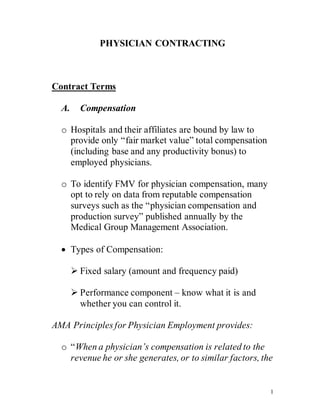 1
PHYSICIAN CONTRACTING
Contract Terms
A. Compensation
o Hospitals and their affiliates are bound by law to
provide only “fair market value” total compensation
(including base and any productivity bonus) to
employed physicians.
o To identify FMV for physician compensation, many
opt to rely on data from reputable compensation
surveys such as the “physician compensation and
production survey” published annually by the
Medical Group Management Association.
 Types of Compensation:
 Fixed salary (amount and frequency paid)
 Performance component – know what it is and
whether you can control it.
AMA Principles for Physician Employment provides:
o “When a physician’s compensation is related to the
revenue he or she generates, or to similar factors, the
 