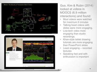 Guo, Kim & Rubin (2014)
looked at videos in
MOOCS (6.9 million
interactions) and found:
• Most videos were watched
for maximum 6 minutes
• Talking head videos with
slides were more engaging.
• Low-tech video more
engaging than studio
recordings.
• Khan-style tablet drawing
tutorials are more engaging
than PowerPoint slides
• Least engaging – recorded
lectures
• Speaking fast and with
enthusiasm is important
 