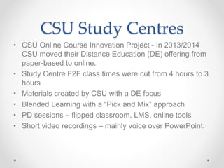 CSU Study Centres
• CSU Online Course Innovation Project - In 2013/2014
CSU moved their Distance Education (DE) offering from
paper-based to online.
• Study Centre F2F class times were cut from 4 hours to 3
hours
• Materials created by CSU with a DE focus
• Blended Learning with a “Pick and Mix” approach
• PD sessions – flipped classroom, LMS, online tools
• Short video recordings – mainly voice over PowerPoint.
 