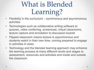 What is Blended
Learning?
• Flexibility in the curriculum – synchronous and asynchronous
activities
• Technologies such as collaborative writing software to
quizzes, video conferring, screencast, virtual classrooms,
lecture capture and annotation to discussion boards
• Flipped classroom means lecture is asynchronous and
students watch in their own time, coming prepared to engage
in activities in class.
• Technology and the blended learning approach may enhance
the learning process at many different levels and stages ie.
assessment, resources and activities and inside and outside
the classroom
 