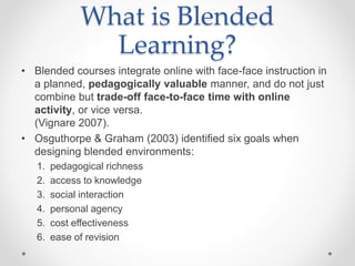 What is Blended
Learning?
• Blended courses integrate online with face-face instruction in
a planned, pedagogically valuable manner, and do not just
combine but trade-off face-to-face time with online
activity, or vice versa.
(Vignare 2007).
• Osguthorpe & Graham (2003) identified six goals when
designing blended environments:
1. pedagogical richness
2. access to knowledge
3. social interaction
4. personal agency
5. cost effectiveness
6. ease of revision
 