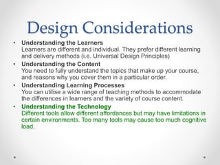 Design Considerations
• Understanding the Learners
Learners are different and individual. They prefer different learning
and delivery methods (i.e. Universal Design Principles)
• Understanding the Content
You need to fully understand the topics that make up your course,
and reasons why you cover them in a particular order.
• Understanding Learning Processes
You can utilise a wide range of teaching methods to accommodate
the differences in learners and the variety of course content.
• Understanding the Technology
Different tools allow different affordances but may have limitations in
certain environments. Too many tools may cause too much cognitive
load.
 