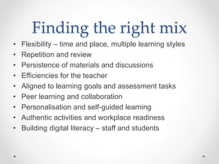 Finding the right mix
• Flexibility – time and place, multiple learning styles
• Repetition and review
• Persistence of materials and discussions
• Efficiencies for the teacher
• Aligned to learning goals and assessment tasks
• Peer learning and collaboration
• Personalisation and self-guided learning
• Authentic activities and workplace readiness
• Building digital literacy – staff and students
 