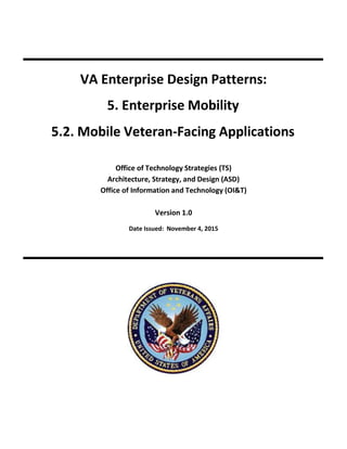 VA Enterprise Design Patterns:
5. Enterprise Mobility
5.2. Mobile Veteran-Facing Applications
Office of Technology Strategies (TS)
Architecture, Strategy, and Design (ASD)
Office of Information and Technology (OI&T)
Version 1.0
Date Issued: November 4, 2015
 