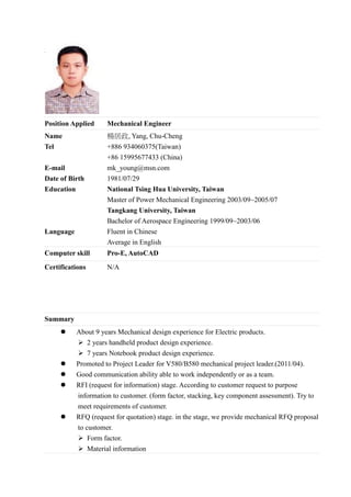 <Picture>
Position Applied Mechanical Engineer
Name
Tel
E-mail
Date of Birth
Education
Language
楊居政, Yang, Chu-Cheng
+886 934060375(Taiwan)
+86 15995677433 (China)
mk_young@msn.com
1981/07/29
National Tsing Hua University, Taiwan
Master of Power Mechanical Engineering 2003/09~2005/07
Tangkang University, Taiwan
Bachelor of Aerospace Engineering 1999/09~2003/06
Fluent in Chinese
Average in English
Computer skill Pro-E, AutoCAD
Certifications N/A
Summary
 About 9 years Mechanical design experience for Electric products.
 2 years handheld product design experience.
 7 years Notebook product design experience.
 Promoted to Project Leader for V580/B580 mechanical project leader.(2011/04).
 Good communication ability able to work independently or as a team.
 RFI (request for information) stage. According to customer request to purpose
information to customer. (form factor, stacking, key component assessment). Try to
meet requirements of customer.
 RFQ (request for quotation) stage. in the stage, we provide mechanical RFQ proposal
to customer.
 Form factor.
 Material information
 