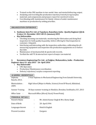  Trained on the CNC machine in two weeks’ time and started delivering output.
 Analyzing and recording the production rejection/rework/scrap/surplus
materials and components and prepare report for next level review.
 Coordinating with maintenance for timely release of under maintenance
machines to production by setting priorities.
ORGANIZATION EXPERIENCE
1. Sunbeam Auto Pvt. Ltd. at Tapukara, Rajasthan,India - Quality Engineer (QA &
I) since 13th December 2013 till 15th Janauary 2015
 Key Deliverables
 Checking incoming raw materials; monitoring the fabrication and doing final
inspection for both quality & quantity, before offering for final inspection to
customer / dispatch.
 Interfacing and interacting with the inspection authorities; calibrating the all-
measuring equipment and inspection the production equipments on or before
due date.
 Maintenance of mechanical lab & spectra lab records.
 Verified the mill TC & internal test report of major raw material.
2. Karamtara Engineering Pvt. Ltd. at Palghar, Maharashtra, India – Production
Engineer since 12th may 2015 - 26th April 2016
 Key Deliverable
 CNC Operation
 Production/ Maintenance coordination
 Defects/ rejections/ surplus component reporting
ACADEMIC CREDENTIALS
Diploma : 3 Year Diploma in Mechanical Engineering from Sainath University,
Ranchi, 2013.
Matriculation : High School (Major in Maths, Science) from UP Board, Allahabad,
2009.
Summer Training: 30 days summer training in Hindalco, Renukut, Sonbhadra, U.P., 2013
Office Suite : Microsoft Office (Word/ Excel/ PowerPoint)
PERSONAL DETAILS
Parent’s Name : Mr. Ashok Kumar Singh & Mrs. Reeta Singh
Date of Birth : 20th April 1994
Languages known : Hindi & English
Present Location : Gurgaon
 