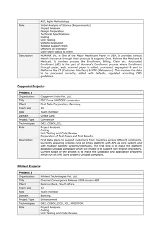 AID, Agile Methodology
Role Initial Analysis of Stories (Requirements)
Impact Analysis
Design Preparation
Technical Specifications
Coding
Unit Testing
Defects Resolution
Release Support Work
Offshore co-ordinator
Daily team status to client
Description HUMANA Inc. is One of the Major Healthcare Payer in USA. It provides various
Health Insurance through their products & supports Govt. Policies like Medicare &
Medicaid. It involves process like Enrollment, Billing, Claim etc. Automated
Enrollment (AE) is the part of Humana’s Enrollment process where Enrollment
through paper, web, scanned paper is edited, processed, segregated & sent to
Platforms like CI (Customer Interface) & MTV (Metavance). This involves the data
to be processed correctly, edited with defaults, regulated according CMS
guidelines.
Capgemini Projects:
Project: 1
Organization Capgemini India Pvt. Ltd.
Title FDC Emax UNICODE conversion
Client First Data Corporation, Germany.
Team size 10
Role Team member
Domain Credit Card
Project Type Conversion
Technologies DB2 ,COBOL,JCL.
Role Project Analysis.
Coding.
Unit Testing and Code Review.
Preparation of Test Cases and Test Results.
Description First Data plans to support customers from countries across different continents.
Currently acquiring process runs on Emax platform with APS as core system and
with multiple satellite systems/interfaces. The first step is to make the platform
database Unicode compliant which will enable it to support non-English characters.
Current scope of the project is to make the Database and application programs
which run on APS (core system) Unicode compliant.
Nihilent Projects:
Project: 1
Organization Nihilent Technologies Pvt. Ltd.
Title Channel Convergence Release 2008 stream ABF
Client Nedcore Bank, South Africa.
Team size 12
Role Team member
Domain Banking.
Project Type Enhancement
Technologies DB2 ,COBOL,CICS, JCL, XPEDITOR.
Role Project Analysis.
Coding.
Unit Testing and Code Review.
 