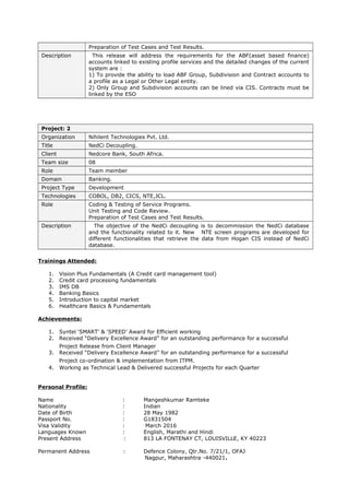 Preparation of Test Cases and Test Results.
Description This release will address the requirements for the ABF(asset based finance)
accounts linked to existing profile services and the detailed changes of the current
system are :
1) To provide the ability to load ABF Group, Subdivision and Contract accounts to
a profile as a Legal or Other Legal entity.
2) Only Group and Subdivision accounts can be lined via CIS. Contracts must be
linked by the ESO
Project: 2
Organization Nihilent Technologies Pvt. Ltd.
Title NedCi Decoupling.
Client Nedcore Bank, South Africa.
Team size 08
Role Team member
Domain Banking.
Project Type Development
Technologies COBOL, DB2, CICS, NTE,JCL.
Role Coding & Testing of Service Programs.
Unit Testing and Code Review.
Preparation of Test Cases and Test Results.
Description The objective of the NedCi decoupling is to decommission the NedCi database
and the functionality related to it. New NTE screen programs are developed for
different functionalities that retrieve the data from Hogan CIS instead of NedCi
database.
Trainings Attended:
1. Vision Plus Fundamentals (A Credit card management tool)
2. Credit card processing fundamentals
3. IMS DB
4. Banking Basics
5. Introduction to capital market
6. Healthcare Basics & Fundamentals
Achievements:
1. Syntel ‘SMART’ & ‘SPEED’ Award for Efficient working
2. Received “Delivery Excellence Award” for an outstanding performance for a successful
Project Release from Client Manager
3. Received “Delivery Excellence Award” for an outstanding performance for a successful
Project co-ordination & implementation from ITPM.
4. Working as Technical Lead & Delivered successful Projects for each Quarter
Personal Profile:
Name : Mangeshkumar Ramteke
Nationality : Indian
Date of Birth : 28 May 1982
Passport No. : G1831504
Visa Validity : March 2016
Languages Known : English, Marathi and Hindi
Present Address : 813 LA FONTENAY CT, LOUISVILLE, KY 40223
Permanent Address : Defence Colony, Qtr.No. 7/21/1, OFAJ
Nagpur, Maharashtra -440021.
 