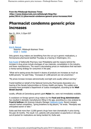 From the Pittsburgh Business Times
:http://www.bizjournals.com/pittsburgh/blog/the-
pulse/2014/11/pharmacist-condemns-generic-price-increases.html
Pharmacist condemns generic price
increases
Nov 21, 2014, 3:33pm EST
Kris B. Mamula
Reporter- Pittsburgh Business Times
Email | Twitter
Only generic drug makers are benefitting from the run-up in generic medications, a
Pennsylvania pharmacist testified Thursday at a hearing in Washington, D.C.
Rob Frankil of Sellersville Pharmacy near Philadelphia said the reasons behind the
increase in drug prices include shortages of raw materials, consolidation in the industry,
and fewer manufacturers. The result is skyrocketing prices on medications that had been
a money-saving strategy for consumers in the past.
"What we're seeing across the board in dozens of products are increases as much as
8,000 percent," he said Friday. "Increases of 1,000 percent are not uncommon."
"My prices increase increase astronomically overnight and usually without warning."
Frankil testified on behalf of the National Community Pharmacists Association at a
hearing of the Senate Subcommittee on Primary Health and Aging. The sudden price
increases have prompted a Department of Justice investigation, according to the Wall
Street Journal.
Locally, officials at Canonsburg generic giant Mylan Inc. were not immediately available.
A crackdown on foreign generic drug makers by the Food and Drug Administration
has resulted in domestic manufacturers filling in the gap, according to a new analysis by
Frost & Sullivan Life Sciences Industry Manager Siddharth Dutta. Recent mergers
reduced market competition, "giving breathers to big players," he wrote. "Monopoly was
anticipated sooner or later."
Dutta said that more than 12,000 generic drugs have risen dramatically in price during
the past 18 months. The result: U.S. patients with prescription co-payments or who pay
out-of-pocket for medications are being hardest hit, Dutta said.
Page 1 of 2Pharmacists condemn generic price increases - Pittsburgh Business Times
10/12/2014http://www.bizjournals.com/pittsburgh/blog/the-pulse/2014/11/pharmacist-condemns-...
 