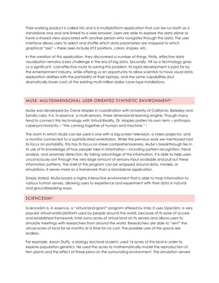Their working product is called iViz and is a multiplatform application that can be run both as a
standalone one and one linked to a web browser. Users are able to explore the data alone or
have a shared view associated with another person who navigates through the data. The user
interface allows users to select and shuffle which data parameters are mapped to which
graphical “axis” – these axes include XYZ positions, colors, shapes, etc.
In the creation of this application, they discovered a number of things. Firstly, effective data
visualization remains a key challenge in the era of big data. Secondly, VR as a technology gives
us a significant, cost-effective route to solving this problem: its rapid development is paid for by
the entertainment industry, while offering us an opportunity to allow scientists to have visual data
exploration abilities with the portability of their laptops, and the same capabilities (but
dramatically lower cost) of the existing multi-million-dollar cave-type installations.
MUSE: MULTIDIMENSIONAL USER-ORIENTED SYNTHETIC ENVIRONMENTiv
MuSe was developed by Creve Maples in coordination with University of California, Berkeley and
Sandia Labs. It is, in essence, a multi-sensory, three dimensional learning engine. Though many
tend to connect this technology with Virtual Reality, Dr. Maples prefers his own term – anthropo-
cybersynchronicity – “the coming together of human and machine.” v
The room in which MuSe can be used is one with a big-screen television, a video projector, and
a monitor connected to a sophisticated workstation. While the previous work we mentioned had
its focus on portability, this has its focus on sheer comprehensiveness. MuSe’s breakthrough lies in
its use of its knowledge of how people take in information – including pattern recognition, trend
analysis, and anomaly detection. By taking advantage of this information, it is able to help users
unconsciously sort through the very large amount of sensory input available and pull out these
information patterns. The shell of this program can be wrapped around data, models, or
simulations. It serves more as a framework than a standalone application.
Simply stated, MuSe boasts a highly interactive environment that is able to map information to
various human senses, allowing users to experience and experiment with their data in natural
and groundbreaking ways.
SCIENCESIMvi
ScienceSim is, in essence, a “virtual land-grant” program offered by Intel. It uses OpenSim, a very
popular virtual-world platform used by people around the world, because of its ease of access
and established framework. Intel owns acres of virtual land on its servers and allows users to
simulate meetings with researchers from around the world. Researchers are able to “rent” the
virtual acres of land for six months at a time for no cost. The possible uses of this space are
endless.
For example, Aaron Duffy, a biology doctoral student, used 16 acres of this land in order to
explore population genetics. He used the acres to mathematically model the reproduction of
fern plants and the effect of these plans on the surrounding environment. The simulation served
 