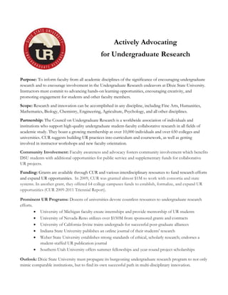 Actively Advocating
for Undergraduate Research
Purpose: To inform faculty from all academic disciplines of the significance of encouraging undergraduate
research and to encourage involvement in the Undergraduate Research endeavors at Dixie State University.
Instructors must commit to advancing hands-on learning opportunities, encouraging creativity, and
promoting engagement for students and other faculty members.
Scope: Research and innovation can be accomplished in any discipline, including Fine Arts, Humanities,
Mathematics, Biology, Chemistry, Engineering, Agriculture, Psychology, and all other disciplines.
Partnership: The Council on Undergraduate Research is a worldwide association of individuals and
institutions who support high-quality undergraduate student-faculty collaborative research in all fields of
academic study. They boast a growing membership at over 10,000 individuals and over 650 colleges and
universities. CUR suggests building UR practices into curriculum and coursework, as well as getting
involved in instructor workshops and new faculty orientation.
Community Involvement: Faculty awareness and advocacy fosters community involvement which benefits
DSU students with additional opportunities for public service and supplementary funds for collaborative
UR projects.
Funding: Grants are available through CUR and various interdisciplinary resources to fund research efforts
and expand UR opportunities. In 2009, CUR was granted almost $1M to work with consortia and state
systems. In another grant, they offered 64 college campuses funds to establish, formalize, and expand UR
opportunities (CUR 2009-2011 Triennial Report).
Prominent UR Programs: Dozens of universities devote countless resources to undergraduate research
efforts.
 University of Michigan faculty create internships and provide mentorship of UR students
 University of Nevada-Reno utilizes over $150M from sponsored grants and contracts
 University of California-Irvine trains undergrads for successful post-graduate alliances
 Indiana State University publishes an online journal of their students' research
 Weber State University establishes strong standards of ethical, scholarly research; endorses a
student-staffed UR publication journal
 Southern Utah University offers summer fellowships and year-round project scholarships
Outlook: Dixie State University must propagate its burgeoning undergraduate research program to not only
mimic comparable institutions, but to find its own successful path in multi-disciplinary innovation.
 
