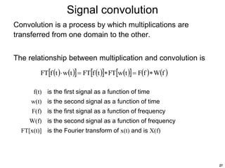 27
Signal convolution
Convolution is a process by which multiplications are
transferred from one domain to the other.
The relationship between multiplication and convolution is
f(t) is the first signal as a function of time
w(t) is the second signal as a function of time
F(f) is the first signal as a function of frequency
W(f) is the second signal as a function of frequency
FT[x(t)] is the Fourier transform of x(t) and is X(f)
   
   
   
     
f
W
f
F
t
w
FT
t
f
FT
t
w
t
f
FT 




 