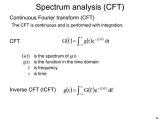 35
Spectrum analysis (CFT)
Continuous Fourier transform (CFT)
The CFT is continuous and is performed with integration.
CFT
G(f) is the spectrum of g(t)
g(t) is the function in the time domain
f is frequency
t is time
Inverse CFT (ICFT)
   






 dt
e
t
g
f
G t
f
2
j
   






 df
e
f
G
t
g t
f
2
j
 